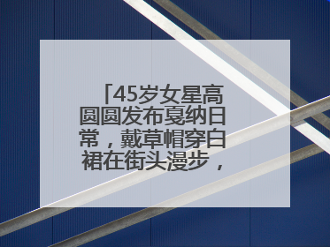 45岁女星高圆圆发布戛纳日常，戴草帽穿白裙在街头漫步，宛如电影画面