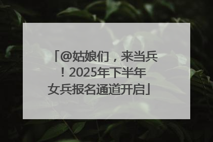 @姑娘们，来当兵！2025年下半年女兵报名通道开启